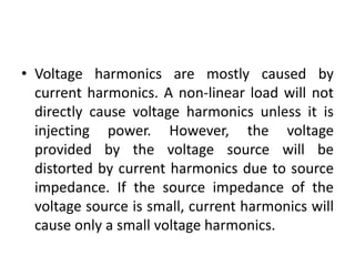 • Voltage harmonics are mostly caused by
current harmonics. A non-linear load will not
directly cause voltage harmonics unless it is
injecting power. However, the voltage
provided by the voltage source will be
distorted by current harmonics due to source
impedance. If the source impedance of the
voltage source is small, current harmonics will
cause only a small voltage harmonics.
 
