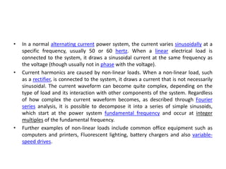 • In a normal alternating current power system, the current varies sinusoidally at a
specific frequency, usually 50 or 60 hertz. When a linear electrical load is
connected to the system, it draws a sinusoidal current at the same frequency as
the voltage (though usually not in phase with the voltage).
• Current harmonics are caused by non-linear loads. When a non-linear load, such
as a rectifier, is connected to the system, it draws a current that is not necessarily
sinusoidal. The current waveform can become quite complex, depending on the
type of load and its interaction with other components of the system. Regardless
of how complex the current waveform becomes, as described through Fourier
series analysis, it is possible to decompose it into a series of simple sinusoids,
which start at the power system fundamental frequency and occur at integer
multiples of the fundamental frequency.
• Further examples of non-linear loads include common office equipment such as
computers and printers, Fluorescent lighting, battery chargers and also variable-
speed drives.
 