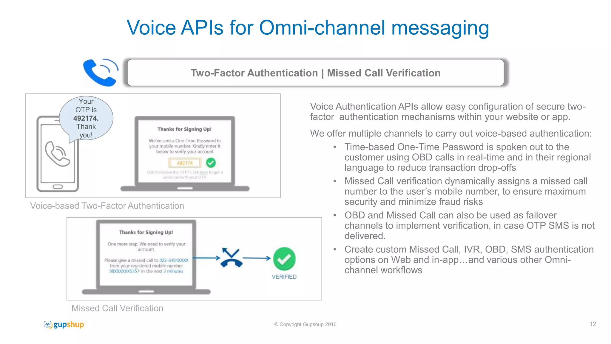 Voice Authentication APIs allow easy configuration of secure two-
factor authentication mechanisms within your website or app.
We offer multiple channels to carry out voice-based authentication:
• Time-based One-Time Password is spoken out to the
customer using OBD calls in real-time and in their regional
language to reduce transaction drop-offs
• Missed Call verification dynamically assigns a missed call
number to the user’s mobile number, to ensure maximum
security and minimize fraud risks
• OBD and Missed Call can also be used as failover
channels to implement verification, in case OTP SMS is not
delivered.
• Create custom Missed Call, IVR, OBD, SMS authentication
options on Web and in-app…and various other Omni-
channel workflows
Two-Factor Authentication | Missed Call Verification
12© Copyright Gupshup 2016
Voice APIs for Omni-channel messaging
Your
OTP is
492174.
Thank
you!
Voice-based Two-Factor Authentication
Missed Call Verification
 