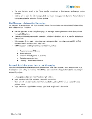 10
©Gupshup 2021
 The total character length of the Footer can be a maximum of 60 characters and cannot contain
variables.
 Footers can be sent for list messages, text and media messages with Dynamic Reply Buttons in
Interactive messaging within the 24-hour window.
List Messages – Interactive Messaging
List messages provide a simpler and more consistent format than text-based lists for people to find and select
what they want from a business.
 Lists are applicable to only 2-way messaging; List messages are a way to allow users to easily choose
from up to 10 options.
 They can be populated dynamically, based on a customer’s responses, so can be used for personalized
bot use cases.
 Lists messages do not require a template or pre-approval and are currently made available for Text
messages (media and location not supported)
 List Messages are best for presenting several options, such as:
 A customer care or FAQ menu
 A take-out menu
 Selection of nearby stores or locations
 Available reservation times
 Choosing a recent order to repeat
Dynamic Reply Buttons – Interactive Messaging
Similar to templates with quick-reply buttons, reply buttons allow users to make a quick selection from up to
three options when talking to a business in the 24-hour response window. Reply buttons do not require a pre-
approved template.
 A message cannot contain more than three reply buttons.
 Reply buttons do not offer additional context for each option.
 Users can only select one button from the menu at a time, although they can go back and reuse a
previous menu.
 Reply buttons are supported for message types: text, image, video & document.
 