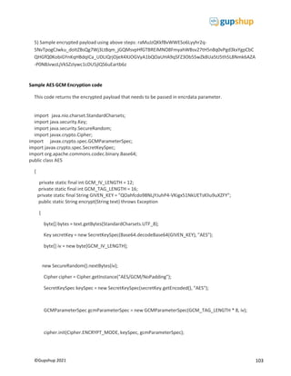 103
©Gupshup 2021
5) Sample encrypted payload using above steps: raMuJzQKkfBvWWESo6Lyyhr2q-
5NvTpogCJwku_doItZBsQg7Wj3Lt8qm_jGQMsvpHfGTBREiMNO8FmyahWBsv27tH5n8q0vPgd3kxYgpCbC
QHGfQ0KobiGYnKqHBdqICa_UDLIQrjOjeX4XJOGVyA1bQOaUHA9qSFZ3Ob5SwZk8Ua5tJ5th5L8Nmk6AZA
-P0N8JvwzLjVkSZzIywc1cDU5jlQS6uEartb6z
Sample AES GCM Encryption code
This code returns the encrypted payload that needs to be passed in encrdata parameter.
**********************************
import java.nio.charset.StandardCharsets;
import java.security.Key;
import java.security.SecureRandom;
import javax.crypto.Cipher;
import javax.crypto.spec.GCMParameterSpec;
import javax.crypto.spec.SecretKeySpec;
import org.apache.commons.codec.binary.Base64;
public class AES
{
private static final int GCM_IV_LENGTH = 12;
private static final int GCM_TAG_LENGTH = 16;
private static final String GIVEN_KEY = "QOahfcdo98NLjYJuhP4-VKigx51NkUETsKlIu9uXZFY";
public static String encrypt(String text) throws Exception
{
byte[] bytes = text.getBytes(StandardCharsets.UTF_8);
Key secretKey = new SecretKeySpec(Base64.decodeBase64(GIVEN_KEY), "AES");
byte[] iv = new byte[GCM_IV_LENGTH];
new SecureRandom().nextBytes(iv);
Cipher cipher = Cipher.getInstance("AES/GCM/NoPadding");
SecretKeySpec keySpec = new SecretKeySpec(secretKey.getEncoded(), "AES");
GCMParameterSpec gcmParameterSpec = new GCMParameterSpec(GCM_TAG_LENGTH * 8, iv);
cipher.init(Cipher.ENCRYPT_MODE, keySpec, gcmParameterSpec);
 