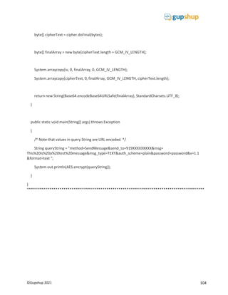 104
©Gupshup 2021
byte[] cipherText = cipher.doFinal(bytes);
byte[] finalArray = new byte[cipherText.length + GCM_IV_LENGTH];
System.arraycopy(iv, 0, finalArray, 0, GCM_IV_LENGTH);
System.arraycopy(cipherText, 0, finalArray, GCM_IV_LENGTH, cipherText.length);
return new String(Base64.encodeBase64URLSafe(finalArray), StandardCharsets.UTF_8);
}
public static void main(String[] args) throws Exception
{
/* Note that values in query String are URL encoded. */
String queryString = "method=SendMessage&send_to=919XXXXXXXXX&msg=
This%20is%20a%20test%20message&msg_type=TEXT&auth_scheme=plain&password=password&v=1.1
&format=text ";
System.out.println(AES.encrypt(queryString));
}
}
***************************************************************************************
 