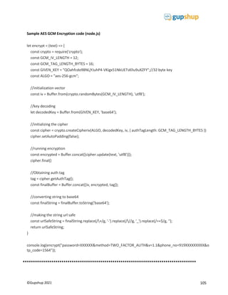 105
©Gupshup 2021
Sample AES GCM Encryption code (node.js)
let encrypt = (text) => {
const crypto = require('crypto');
const GCM_IV_LENGTH = 12;
const GCM_TAG_LENGTH_BYTES = 16;
const GIVEN_KEY = "QOahfcdo98NLjYJuhP4-VKigx51NkUETsKlIu9uXZFY";//32 byte key
const ALGO = "aes-256-gcm";
//initialization vector
const iv = Buffer.from(crypto.randomBytes(GCM_IV_LENGTH), 'utf8');
//key decoding
let decodedKey = Buffer.from(GIVEN_KEY, 'base64');
//initializing the cipher
const cipher = crypto.createCipheriv(ALGO, decodedKey, iv, { authTagLength: GCM_TAG_LENGTH_BYTES })
cipher.setAutoPadding(false);
//running encryption
const encrypted = Buffer.concat([cipher.update(text, 'utf8')]);
cipher.final()
//Obtaining auth tag
tag = cipher.getAuthTag();
const finalBuffer = Buffer.concat([iv, encrypted, tag]);
//converting string to base64
const finalString = finalBuffer.toString('base64');
//making the string url safe
const urlSafeString = finalString.replace(/+/g, '-').replace(///g, '_').replace(/=+$/g, '');
return urlSafeString;
}
console.log(encrypt("password=XXXXXX&method=TWO_FACTOR_AUTH&v=1.1&phone_no=919XXXXXXXXX&o
tp_code=1564"));
*************************************************************************************
 