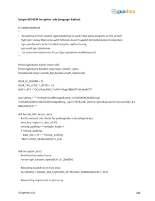 106
©Gupshup 2021
Sample AES GCM Encryption code (Language: Python)
#!/usr/bin/python3
'''
- An external Python module 'pycryptodomex' is used in the below program, as The default
'PyCrypto' Library that comes with Python3, doesn't support AES/GCM mode of encryption.
- 'pycryptodomex' can be installed via pip for python3 using:
pip install pycryptodomex
- For more information visit: https://pycryptodome.readthedocs.io/
'''
from Cryptodome.Cipher import AES
from Cryptodome.Random import get_random_bytes
from base64 import urlsafe_b64decode,urlsafe_b64encode
GCM_IV_LENGTH = 12
GCM_TAG_LENGTH_BYTES = 16
GIVEN_KEY = "QOahfcdo98NLjYJuhP4-VKigx51NkUETsKlIu9uXZFY"
queryString = """method=SendMessage&send_to=919XXXXXXXXX&msg=
This%20is%20a%20test%20message&msg_type=TEXT&auth_scheme=plain&password=password&v=1.1
&format=text"""
def decode_b64_key(str_key):
#utility method that checks for padding before decoding the key
byte_key = bytes(str_key,'utf-8')
missing_padding = 4-len(byte_key)% 4
if missing_padding:
byte_key += b'=' * missing_padding
return urlsafe_b64decode(byte_key)
def encrypt(str_text):
#initialization vector/nonce
nonce = get_random_bytes(GCM_IV_LENGTH)
#decoding base64 key to byte array
decodedKey = decode_b64_key(GIVEN_KEY)#urlsafe_b64decode(GIVEN_KEY)
#converting original text to byte array
 