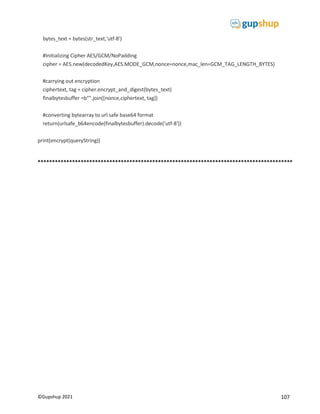 107
©Gupshup 2021
bytes_text = bytes(str_text,'utf-8')
#Initializing Cipher AES/GCM/NoPadding
cipher = AES.new(decodedKey,AES.MODE_GCM,nonce=nonce,mac_len=GCM_TAG_LENGTH_BYTES)
#carrying out encryption
ciphertext, tag = cipher.encrypt_and_digest(bytes_text)
finalbytesbuffer =b"".join([nonce,ciphertext, tag])
#converting bytearray to url safe base64 format
return(urlsafe_b64encode(finalbytesbuffer).decode('utf-8'))
print(encrypt(queryString))
*****************************************************************************************
 