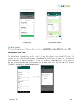 11
©Gupshup 2021
Quality Rating
The Quality Rating status of a WABA number can either be: High (GREEN), Medium (YELLOW) or Low (RED)
Significance of Quality Rating
The Quality Rating assigned to the number indicates the way the end users have reacted to / received the
message sent by the Brand. Quality Rating is assigned by WhatsApp; wherein particular user events such as
‘block the account’ or ‘reports an account' by the end-user is captured and an Algorithm is used to determine
user and consumer behavior and basis this pattern, a particular value, (High (GREEN), Low (RED), Medium
(YELLOW)) is assigned in the Quality Rating spectrum.
List Messages Dynamic Reply Buttons
 