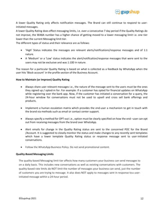 12
©Gupshup 2021
A lower Quality Rating only affects notification messages. The Brand can still continue to respond to user-
initiated messages.
A lower Quality Rating does effect messaging limits, i.e. over a consecutive 7 day period if the Quality Ratings do
not improve, the WABA number has a higher chance of getting moved to a lower messaging limit i.e. one tier
lower than the current Messaging limit tier.
The different types of status and their relevance are as follows:
 ‘High’ Status indicates the messages are relevant alerts/notifications/response messages and of 1:1
nature.
 A ‘Medium’ or a ‘Low’ status indicates the alert/notification/response messages that were sent to the
users may not be exclusive and was 1:100 in nature.
The reason for a particular Quality Rating is based on what is collected as a feedback by WhatsApp when the
user hits ‘Block account’ in the profile section of the Business Account.
How to Maintain (or Improve) Quality Rating
 Always share user relevant messages i.e., the nature of the message sent to the users must be the ones
they signed up / opted-in for. For example: If a customer has opted for financial updates on WhatsApp
while registering over the bank app. Now, if the customer has initiated a conversation for a query, the
24-hour window for conversations must not be used to upsell and cross sell bank offerings and
products.
 Implement a human escalation matrix which provides the end-user a mechanism to get in touch with
the brand via methods such as email or contact center support.
 Always specify a method for OPT-out i.e., option must be clearly specified on how the end –user can opt
out from receiving messages from the brand over WhatsApp.
 Alert emails for change in the Quality Rating status are sent to the concerned POC for the Brand
/Account. It is suggested to closely monitor the status and make changes to any recently sent templates
which have a lower template Quality Rating status or response message sent to user-initiated
conversations.
 Follow the WhatsApp Business Policy. Do not send promotional content.
Quality-Based Messaging Limits
The quality-based Messaging limit tier affects how many customers your business can send messages to
on a daily basis. This includes new conversations as well as existing conversations with customers. The
quality-based rate limits do NOT limit the number of messages your business can send, just the number
of customers you are trying to message. It also does NOT apply to messages sent in response toa user-
initiated message within a 24-hour period.
 