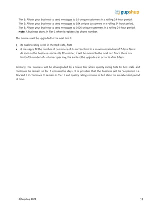13
©Gupshup 2021
Tier 1: Allows your business to send messages to 1K unique customers in a rolling 24-hour period.
Tier 2: Allows your business to send messages to 10K unique customers in a rolling 24-hour period.
Tier 3: Allows your business to send messages to 100K unique customers in a rolling 24-hour period.
Note: A business starts in Tier 1 when it registers its phone number.
The business will be upgraded to the next tier if:
 its quality rating is not in the Red state, AND
 it messages 2X the number of customers of its current limit in a maximum window of 7 days. Note:
As soon as the business reaches its 2X number, it will be moved to the next tier. Since there is a
limit of X number of customers per day, the earliest the upgrade can occur is after 2days.

Similarly, the business will be downgraded to a lower tier when quality rating falls to Red state and
continues to remain so for 7 consecutive days. It is possible that the business will be Suspended i.e.
Blocked if it continues to remain in Tier 1 and quality rating remains in Red state for an extended period
of time.
 