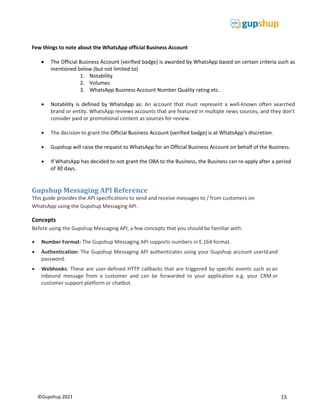 15
©Gupshup 2021
Few things to note about the WhatsApp official Business Account
 The Official Business Account (verified badge) is awarded by WhatsApp based on certain criteria such as
mentioned below (but not limited to)
1. Notability
2. Volumes
3. WhatsApp Business Account Number Quality rating etc.
 Notability is defined by WhatsApp as: An account that must represent a well-known often searched
brand or entity. WhatsApp reviews accounts that are featured in multiple news sources, and they don't
consider paid or promotional content as sources for review.
 The decision to grant the Official Business Account (verified badge) is at WhatsApp’s discretion.
 Gupshup will raise the request to WhatsApp for an Official Business Account on behalf of the Business.
 If WhatsApp has decided to not grant the OBA to the Business, the Business can re-apply after a period
of 30 days.
Gupshup Messaging API Reference
This guide provides the API specifications to send and receive messages to / from customers on
WhatsApp using the Gupshup Messaging API.
Concepts
Before using the Gupshup Messaging API, a few concepts that you should be familiar with:
 Number Format: The Gupshup Messaging API supports numbers in E.164 format. 
 Authentication: The Gupshup Messaging API authenticates using your Gupshup account userIdand
password.
 Webhooks: These are user-defined HTTP callbacks that are triggered by specific events such asan
inbound message from a customer and can be forwarded to your application e.g. your CRM or
customer support platform or chatbot.
 