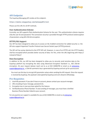 16
©Gupshup 2021

API Endpoint
The Gupshup Messaging API resides at this endpoint:
https://media.smsgupshup.com/GatewayAPI/rest
Please use this URL for all API methods.
User Authentication Scheme
Currently, our API supports Plain Authentication Scheme for the user. This authentication scheme requires
only the user ID and password. The connection security is provided through HTTPS protocol andencryption
of parameters using AES-256-bit encryption.
HTTPS/SSL Support
Our API has been designed to allow you to access an SSL Enabled connection for added security i.e. the
API also support Hypertext Transfer Protocol over Secure Socket Layer (HTTPS) protocol.
The API call has syntax identical to the HTTP API call. However, in case of an HTTPS call, the HTTP headers
shall be encrypted which provides better security of data. For this, enter the URL beginning with https://
instead of http://
Data Encryption
In addition to SSL, our API has been designed to allow you to securely send sensitive data to the
Gupshup platform by encrypting the data using Advanced Encryption Standard i.e., AES 256-bit
encryption. On your request (please reach out to us at 022 42006799 or email us at enterprise-
support@gupshup.io , a 256-bit symmetric key is generated by Gupshup and set up for youraccount.
You must use this key to encrypt API parameter values when sending the API request. Once the request
is received by Gupshup, the payload is decrypted by Gupshup and sent ahead to WhatsApp.
Pre-Requisites
1. UserId & password. If you don’t have an account, please contact your account manager.
2. URL encoding of your message, password etc.
3. Encryption key in case you have opted for this feature
4. Verified Business Phone Number: To test sending of messages, you must have a Verified
Business Phone Number linked to your account.
For any queries our support is available for you at 022 42006799 or email us at enterprise-
support@gupshup.io
 