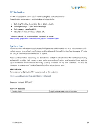 17
©Gupshup 2021
API Collection
The API collection that can be tested via API testing tool such as Postman is:
This collection contains entire set of working API requests for:
 Collecting/Revoking Consent i.e. Opt-in & Opt-out APIs
 Sending Messages – Text & Media Messages
 Delivery event via callback URL
 Inbound web hook events via callback URL
Collection link that can be imported via Postman is as below:
https://www.getpostman.com/collections/6e60922e49e982c458fb
Opt-in a User
To send business-initiated messages (Notifications) to a user on WhatsApp, you must first collect the user’s
explicit consent to send such notifications on WhatsApp and then call the Gupshup Messaging APIusing
the OPT_IN API method to mark the user as ‘Opt-In’.
Please use this method responsibly and do not make an Opt-in API call unless the user has legitimately
and explicitly provided their consent to your business to send notifications on WhatsApp. Please read the
Opt-in Guidelines documentation shared by Gupshup to collect opt-ins from customers. You may be
requested to provide proof that you have collected the users’ consent later.
API Endpoint
To mark a user as Opt-in, the API request is made to this endpoint:
https://media.smsgupshup.com/GatewayAPI/rest
Supported methods: GET, POST
Request Headers
Content-Type application/x-www-form-urlencoded
 