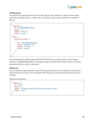 20
©Gupshup 2021
{
"response": {
"id": "3795200898494416206",
"phone": "",
"details": "OPT_IN",
"status": "success"
},
"data": {
"response_messages": [
{
"id": "3795200898494416206",
"phone": "919777777778",
"details": "OPT_IN",
"status": "success"
}
]
}
}
API Response
A successful API request generates an HTTP 200 response. The response to a request where output
format was specified as json, is a JSON array with response status, unique identifier and method as
OPT_IN.
This indicates that the mobile number 919777777778 has been successfully opted in under a Unique
Identifier ‘3795200898494416206’. The identifier string is unique for each recipient number and is auto
generated at the time of opt-in submission.
API Errors
An error response is generated when any of the required parameters is not specified correctly or any
other technical error exists. The error response will indicate an error code along with the actual error
message.
typical error response is
{
"response": {
"id": "105",
"phone": "",
"details": "The phone number "666" is not a valid phone number",
"status": "error"
}
}
 