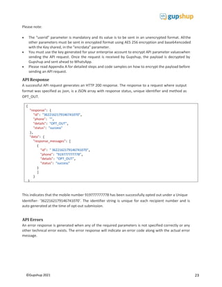 23
©Gupshup 2021
{
"response": {
"id": "3622162179146741070",
"phone": "",
"details": "OPT_OUT",
"status": "success"
},
"data": {
"response_messages": [
{
"id": " 3622162179146741070",
"phone": "919777777778",
"details": "OPT_OUT",
"status": "success"
}
]
}
}
Please note:
 The “userid” parameter is mandatory and its value is to be sent in an unencrypted format. Allthe
other parameters must be sent in encrypted format using AES 256 encryption and base64encoded
with the Key shared, in the “encrdata” parameter.
 You must use the key generated for your enterprise account to encrypt API parameter valueswhen
sending the API request. Once the request is received by Gupshup, the payload is decrypted by
Gupshup and sent ahead to WhatsApp.
 Please read Appendix A for detailed steps and code samples on how to encrypt the payload before
sending an API request.
API Response
A successful API request generates an HTTP 200 response. The response to a request where output
format was specified as json, is a JSON array with response status, unique identifier and method as
OPT_OUT.
This indicates that the mobile number 919777777778 has been successfully opted out under a Unique
Identifier- ‘3622162179146741070’. The identifier string is unique for each recipient number and is
auto generated at the time of opt-out submission.
API Errors
An error response is generated when any of the required parameters is not specified correctly or any
other technical error exists. The error response will indicate an error code along with the actual error
message.
 