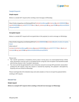 28
©Gupshup 2021
https://media.smsgupshup.com/GatewayAPI/rest?method=SendMessage&format=json&userid=2000XXXXXX&pas
sword=XXXXXXXX&send_to=919777777778&v=1.1&auth_scheme=plain&msg_type=HSM&msg=Welcome%20to%
20Gupshup%20API
Sample Requests
Simple request
Below is a sample GET request when sending a text message on WhatsApp.
Encrypted request
Below is a sample GET request with encrypted data in the payload, to send a message on WhatsApp:
Please note:
 The “userid” parameter is mandatory and its value is to be sent in an unencrypted format. Allthe
other parameters must be sent in encrypted format using AES 256 encryption and base64encoded
with the Key shared, in the “encrdata” parameter.
 You must use the key generated for your enterprise account to encrypt API parameter valueswhen
sending the API request. Once the request is received by Gupshup, the payload is decrypted by
Gupshup and sent ahead to WhatsApp.
Please read Appendix A for detailed steps and code samples on how to encrypt the payload before
sending an API request.
Unicode Text
Simple request
Below is a sample GET request when sending a Unicode text message on WhatsApp
https://media.smsgupshup.com/GatewayAPI/rest?userid=2000XXXXXX&encrdata={{Base64_Encoded_Encrypted_
Data}}
where value of
encrdata={{method=SendMessage&format=json&password=XXXXXXXX&send_to=919777777778&v=1.1&auth_sch
eme=plain&msg_type=HSM&msg=Welcome%20to%20Gupshup%20API}}
 