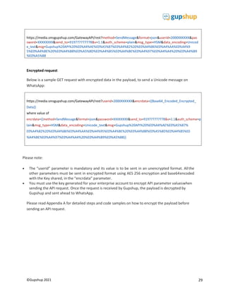 29
©Gupshup 2021
https://media.smsgupshup.com/GatewayAPI/rest?method=SendMessage&format=json&userid=2000XXXXXX&pas
sword=XXXXXXXX&send_to=919777777778&v=1.1&auth_scheme=plain&msg_type=HSM&data_encoding=Unicod
e_text&msg=Gupshup%20API%20%E0%A4%AE%E0%A5%87%E0%A4%82%20%E0%A4%86%E0%A4%AA%E0%A4%9
5%E0%A4%BE%20%E0%A4%B8%E0%A5%8D%E0%A4%B5%E0%A4%BE%E0%A4%97%E0%A4%A4%20%E0%A4%B9
%E0%A5%88
https://media.smsgupshup.com/GatewayAPI/rest?userid=2000XXXXXX&encrdata={{Base64_Encoded_Encrypted_
Data}}
where value of
encrdata={{method=SendMessage&format=json&password=XXXXXXXX&send_to=919777777778&v=1.1&auth_scheme=p
lain&msg_type=HSM&data_encoding=Unicode_text&msg=Gupshup%20API%20%E0%A4%AE%E0%A5%87%
E0%A4%82%20%E0%A4%86%E0%A4%AA%E0%A4%95%E0%A4%BE%20%E0%A4%B8%E0%A5%8D%E0%A4%B5%E0
%A4%BE%E0%A4%97%E0%A4%A4%20%E0%A4%B9%E0%A5%88}}
Encrypted request
Below is a sample GET request with encrypted data in the payload, to send a Unicode message on
WhatsApp:
Please note:
 The “userid” parameter is mandatory and its value is to be sent in an unencrypted format. Allthe
other parameters must be sent in encrypted format using AES 256 encryption and base64encoded
with the Key shared, in the “encrdata” parameter.
 You must use the key generated for your enterprise account to encrypt API parameter valueswhen
sending the API request. Once the request is received by Gupshup, the payload is decrypted by
Gupshup and sent ahead to WhatsApp.
Please read Appendix A for detailed steps and code samples on how to encrypt the payload before
sending an API request.
 