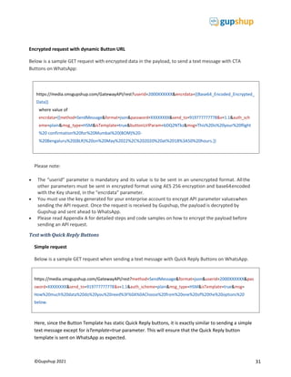 31
©Gupshup 2021
https://media.smsgupshup.com/GatewayAPI/rest?method=SendMessage&format=json&userid=2000XXXXXX&pas
sword=XXXXXXXX&send_to=919777777778&v=1.1&auth_scheme=plain&msg_type=HSM&isTemplate=true&msg=
How%20much%20data%20do%20you%20need%3F%0A%0AChoose%20from%20one%20of%20the%20options%20
below.
Encrypted request with dynamic Button URL
Below is a sample GET request with encrypted data in the payload, to send a text message with CTA
Buttons on WhatsApp:
Please note:
 The “userid” parameter is mandatory and its value is to be sent in an unencrypted format. Allthe
other parameters must be sent in encrypted format using AES 256 encryption and base64encoded
with the Key shared, in the “encrdata” parameter.
 You must use the key generated for your enterprise account to encrypt API parameter valueswhen
sending the API request. Once the request is received by Gupshup, the payload is decrypted by
Gupshup and sent ahead to WhatsApp.
 Please read Appendix A for detailed steps and code samples on how to encrypt the payload before
sending an API request.
Text with Quick Reply Buttons
Simple request
Below is a sample GET request when sending a text message with Quick Reply Buttons on WhatsApp.
Here, since the Button Template has static Quick Reply buttons, it is exactly similar to sending a simple
text message except for isTemplate=true parameter. This will ensure that the Quick Reply button
template is sent on WhatsApp as expected.
https://media.smsgupshup.com/GatewayAPI/rest?userid=2000XXXXXX&encrdata={{Base64_Encoded_Encrypted_
Data}}
where value of
eme=plain&msg_type=HSM&isTemplate=true&buttonUrlParam=bDQ2NTkz&msg=This%20is%20your%20flight
%20 confirmation%20for%20Mumbai%20(BOM)%20-
%20Bengaluru%20(BLR)%20on%20May%2022%2C%202020%20at%2018%3A50%20hours.}}
 