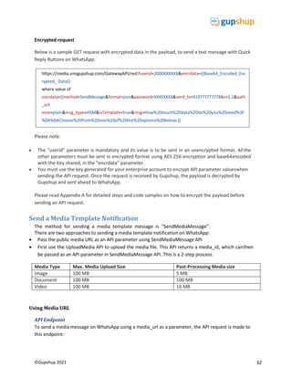 32
©Gupshup 2021
Encrypted request
Below is a sample GET request with encrypted data in the payload, to send a text message with Quick
Reply Buttons on WhatsApp:
Please note:
 The “userid” parameter is mandatory and its value is to be sent in an unencrypted format. Allthe
other parameters must be sent in encrypted format using AES 256 encryption and base64encoded
with the Key shared, in the “encrdata” parameter.
 You must use the key generated for your enterprise account to encrypt API parameter valueswhen
sending the API request. Once the request is received by Gupshup, the payload is decrypted by
Gupshup and sent ahead to WhatsApp.
Please read Appendix A for detailed steps and code samples on how to encrypt the payload before
sending an API request.
Send a Media Template Notification
The method for sending a media template message is “SendMediaMessage”.
There are two approaches to sending a media template notification on WhatsApp:
 Pass the public media URL as an API parameter using SendMediaMessage API
 First use the UploadMedia API to upload the media file. This API returns a media_id, which canthen
be passed as an API parameter in SendMediaMessage API. This is a 2-step process.
Media Type Max. Media Upload Size Post-Processing Media size
Image 100 MB 5 MB
Document 100 MB 100 MB
Video 100 MB 16 MB
Using Media URL
API Endpoint
To send a media message on WhatsApp using a media_url as a parameter, the API request is made to
this endpoint:
https://media.smsgupshup.com/GatewayAPI/rest?userid=2000XXXXXX&encrdata={{Base64_Encoded_Enc
rypted_ Data}}
where value of
eme=plain&msg_type=HSM&isTemplate=true&msg=How%20much%20data%20do%20you%20need%3F
%0A%0AChoose%20from%20one%20of%20the%20options%20below.}}
 