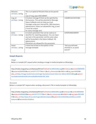 35
©Gupshup 2021
https://media.smsgupshup.com/GatewayAPI/rest?method=SendMediaMessage&format=json&userid=2000XXXXX
X&password=XXXXXXXX&send_to=919777777778&v=1.1&auth_scheme=plain&isHSM=true&msg_type=IMAGE&m
edia_url=https://image.shutterstock.com/image-illustration/movie-ticket-icon-260nw-663331288.jpg&caption=
Your%20ticket%20is%20confirmed%20for%2020-DEC-2019
https://media.smsgupshup.com/GatewayAPI/rest?method=SendMediaMessage&format=json&userid=2000XXXXX
X&password=XXXXXXXX&send_to=919777777778&v=1.1&auth_scheme=plain&isHSM=true&msg_type=DOCUME
NT&media_url=http://www.africau.edu/images/default/sample.pdf&caption=Here%20is%20your%20Account%20
Statement&filename=Acct%20Stmt
filename
OPTIONAL | string
This is an optional filename that can be passed
in
case of msg_type=DOCUMENT.
json
msg_id
OPTIONAL | string
A Custom message ID that can be specified by
the business. This will be attached to Message
Status Callbacks and can help you track
messages using your internal IDs. 200 characters
alphanumeric values are allowed for msg_id and
it must be unique
for every message sent.
134389132153571381
extra
OPTIONAL | string
A Custom parameter that can be used as an
identifier for reporting purposes. You can input
any text in this parameter and the same value
will be forwarded in the Status Callback. 50
alphanumeric
Characters are allowed for this parameter.
SUPER100SEGMENT
footer
OPTIONAL | string
A short line of text to the bottom of the
message template
“Get yourself web-
checked-in, to avoid
queues”
Sample Requests
Image
Below is a sample GET request when sending an image in media template on WhatsApp.
Document
Below is a sample GET request when sending a document / file in media template on WhatsApp.
 