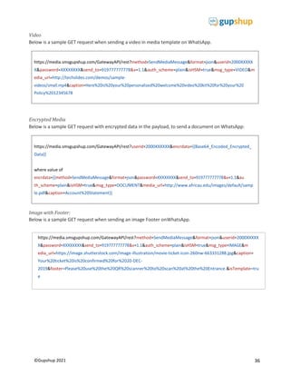 36
©Gupshup 2021
https://media.smsgupshup.com/GatewayAPI/rest?method=SendMediaMessage&format=json&userid=2000XXXXX
X&password=XXXXXXXX&send_to=919777777778&v=1.1&auth_scheme=plain&isHSM=true&msg_type=VIDEO&m
edia_url=http://techslides.com/demos/sample-
Policy%2012345678
https://media.smsgupshup.com/GatewayAPI/rest?userid=2000XXXXXX&encrdata={{Base64_Encoded_Encrypted_
Data}}
where value of
th_scheme=plain&isHSM=true&msg_type=DOCUMENT&media_url=http://www.africau.edu/images/default/samp
le.pdf&caption=Account%20Statement}}
Video
Below is a sample GET request when sending a video in media template on WhatsApp.
Encrypted Media
Below is a sample GET request with encrypted data in the payload, to send a document on WhatsApp:
Image with Footer:
Below is a sample GET request when sending an image Footer onWhatsApp.
https://media.smsgupshup.com/GatewayAPI/rest?method=SendMediaMessage&format=json&userid=2000XXXXX
edia_url=https://image.shutterstock.com/image-illustration/movie-ticket-icon-260nw-663331288.jpg&caption=
Your%20ticket%20is%20confirmed%20for%2020-DEC-
2019 footer=Please%20use%20the%20QR%20scanner%20to%20scan%20at%20the%20Entrance.&isTemplate=tru
e
 