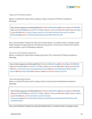 37
©Gupshup 2021
https://media.smsgupshup.com/GatewayAPI/rest?method=SendMediaMessage&format=json&userid=2000XXXXX
X&password=XXXXXXXX&send_to=919777777778&v=1.1&auth_scheme=plain&isHSM=true&isTemplate=true&ms
g_type=IMAGE&media_url=https://image.shutterstock.com/image-illustration/movie-ticket-icon-260nw-
663331288.jpg&caption= Your%20ticket%20is%20confirmed%20for%2020-DEC-2019
Image with CTA Buttons (Static)
Below is a sample GET request when sending an image in Interactive CTA Button template on
WhatsApp.
Here, since the Button Template has static Call-to-Action buttons, it is exactly similar to sending a simple
Media Template message except for isTemplate=true parameter. This will ensure that the Call-to-Action
button template is sent on WhatsApp as expected.
Document with CTA Buttons (Dynamic)
Below is a sample GET request when sending a document / file in Interactive CTA Button template on
WhatsApp.
Video with Quick Reply Buttons
Below is a sample GET request when sending a video in Interactive Quick Reply Button template on
WhatsApp.
Here, since the Button Template has static Quick Reply buttons, it is exactly similar to sending a simple
https://media.smsgupshup.com/GatewayAPI/rest?method=SendMediaMessage&format=json&userid=2000XXXXX
X&password=XXXXXXXX&send_to=919777777778&v=1.1&auth_scheme=plain&isHSM=true&msg_type=DOCUME
Statement&filename=Acct%20Stmt&isTemplate=true&buttonUrlParam=CcPay/1217311.htm
https://media.smsgupshup.com/GatewayAPI/rest?method=SendMediaMessage&format=json&userid=2000XXXXX
X&password=XXXXXXXX&send_to=919777777778&v=1.1&auth_scheme=plain&isHSM=true&isTemplate=true&ms
g_type=VIDEO&media_url=http://techslides.com/demos/sample-
Policy%2012345678
 