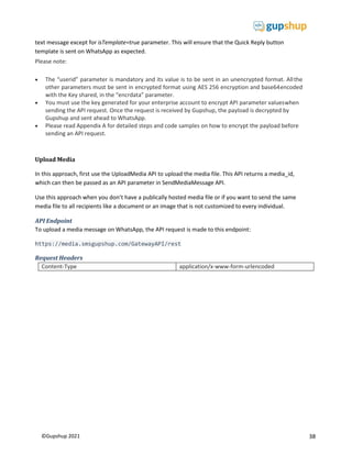 38
©Gupshup 2021
text message except for isTemplate=true parameter. This will ensure that the Quick Reply button
template is sent on WhatsApp as expected.
Please note:
 The “userid” parameter is mandatory and its value is to be sent in an unencrypted format. Allthe
other parameters must be sent in encrypted format using AES 256 encryption and base64encoded
with the Key shared, in the “encrdata” parameter.
 You must use the key generated for your enterprise account to encrypt API parameter valueswhen
sending the API request. Once the request is received by Gupshup, the payload is decrypted by
Gupshup and sent ahead to WhatsApp.
 Please read Appendix A for detailed steps and code samples on how to encrypt the payload before
sending an API request.
Upload Media
In this approach, first use the UploadMedia API to upload the media file. This API returns a media_id,
which can then be passed as an API parameter in SendMediaMessage API.
Use this approach when you don’t have a publically hosted media file or if you want to send the same
media file to all recipients like a document or an image that is not customized to every individual.
API Endpoint
To upload a media message on WhatsApp, the API request is made to this endpoint:
https://media.smsgupshup.com/GatewayAPI/rest
Request Headers
Content-Type application/x-www-form-urlencoded
 