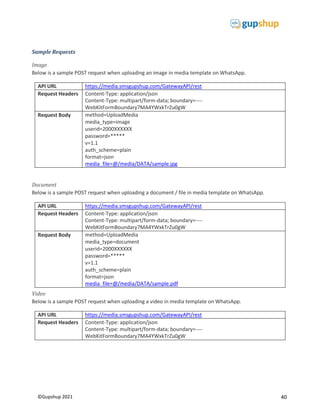 40
©Gupshup 2021
Sample Requests
Image
Below is a sample POST request when uploading an image in media template on WhatsApp.
API URL https://media.smsgupshup.com/GatewayAPI/rest
Request Headers Content-Type: application/json
Content-Type: multipart/form-data; boundary=----
WebKitFormBoundary7MA4YWxkTrZu0gW
Request Body method=UploadMedia
media_type=image
userid=2000XXXXXX
password=*****
v=1.1
auth_scheme=plain
format=json
media_file=@/media/DATA/sample.jpg
Document
Below is a sample POST request when uploading a document / file in media template on WhatsApp.
API URL https://media.smsgupshup.com/GatewayAPI/rest
Request Headers Content-Type: application/json
Content-Type: multipart/form-data; boundary=----
WebKitFormBoundary7MA4YWxkTrZu0gW
Request Body method=UploadMedia
media_type=document
userid=2000XXXXXX
password=*****
v=1.1
auth_scheme=plain
format=json
media_file=@/media/DATA/sample.pdf
Video
Below is a sample POST request when uploading a video in media template on WhatsApp.
API URL https://media.smsgupshup.com/GatewayAPI/rest
Request Headers Content-Type: application/json
Content-Type: multipart/form-data; boundary=----
WebKitFormBoundary7MA4YWxkTrZu0gW
 