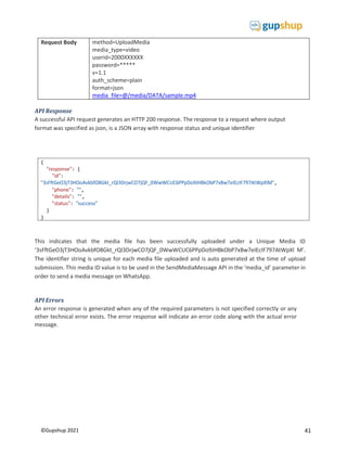 41
©Gupshup 2021
{
"response": {
"id":
"phone": "",
"details": "",
"status": "success"
}
}
Request Body method=UploadMedia
media_type=video
userid=2000XXXXXX
password=*****
v=1.1
auth_scheme=plain
format=json
media_file=@/media/DATA/sample.mp4
API Response
A successful API request generates an HTTP 200 response. The response to a request where output
format was specified as json, is a JSON array with response status and unique identifier
This indicates that the media file has been successfully uploaded under a Unique Media ID
‘3sFftGeO3jT3HOoAvkbfO8Gkt_rQl3DrjwCO7jQF_0WwWCUC6PPpDo9JHBkObP7xBw7eIEcIF797AtWpXl M’.
The identifier string is unique for each media file uploaded and is auto generated at the time of upload
submission. This media ID value is to be used in the SendMediaMessage API in the ‘media_id’ parameter in
order to send a media message on WhatsApp.
API Errors
An error response is generated when any of the required parameters is not specified correctly or any
other technical error exists. The error response will indicate an error code along with the actual error
message.
 