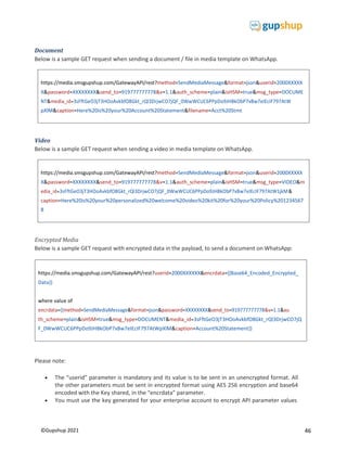 46
©Gupshup 2021
https://media.smsgupshup.com/GatewayAPI/rest?method=SendMediaMessage&format=json&userid=2000XXXXX
X&password=XXXXXXXX&send_to=919777777778&v=1.1&auth_scheme=plain&isHSM=true&msg_type=DOCUME
NT&media_id=3sFftGeO3jT3HOoAvkbfO8Gkt_rQl3DrjwCO7jQF_0WwWCUC6PPpDo9JHBkObP7xBw7eIEcIF797AtW
pXlM&caption=Here%20is%20your%20Account%20Statement&filename=Acct%20Stmt
https://media.smsgupshup.com/GatewayAPI/rest?method=SendMediaMessage&format=json&userid=2000XXXXX
X&password=XXXXXXXX&send_to=919777777778&v=1.1&auth_scheme=plain&isHSM=true&msg_type=VIDEO&m
edia_id=3sFftGeO3jT3HOoAvkbfO8Gkt_rQl3DrjwCO7jQF_0WwWCUC6PPpDo9JHBkObP7xBw7eIEcIF797AtW1jkM&
caption=Here%20is%20your%20personalized%20welcome%20video%20kit%20for%20your%20Policy%201234567
8
Document
Below is a sample GET request when sending a document / file in media template on WhatsApp.
Video
Below is a sample GET request when sending a video in media template on WhatsApp.
Encrypted Media
Below is a sample GET request with encrypted data in the payload, to send a document on WhatsApp:
Please note:
 The “userid” parameter is mandatory and its value is to be sent in an unencrypted format. All
the other parameters must be sent in encrypted format using AES 256 encryption and base64
encoded with the Key shared, in the “encrdata” parameter.
 You must use the key generated for your enterprise account to encrypt API parameter values
https://media.smsgupshup.com/GatewayAPI/rest?userid=2000XXXXXX&encrdata={{Base64_Encoded_Encrypted_
Data}}
where value of
th_scheme=plain&isHSM=true&msg_type=DOCUMENT&media_id=3sFftGeO3jT3HOoAvkbfO8Gkt_rQl3DrjwCO7jQ
F_0WwWCUC6PPpDo9JHBkObP7xBw7eIEcIF797AtWpXlM&caption=Account%20Statement}}
 