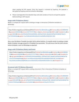 47
©Gupshup 2021
https://media.smsgupshup.com/GatewayAPI/rest?method=SendMediaMessage&format=json&userid=2000XXXXX
X&password=XXXXXXXX&send_to=919777777778&v=1.1&auth_scheme=plain&isHSM=true&isTemplate=true&ms
g_type=DOCUMENT&media_id=3sFftGeO3jT3HOoAvkbfO8Gkt_rQl3DrjwCO7jQF_0WwWCUC6PPpDo9JHBkObP7xB
w7eIEcIF797AtWpXlM&filename=Acct%20Stmt&buttonUrlParam=CcPay/1217311.htm
https://media.smsgupshup.com/GatewayAPI/rest?method=SendMediaMessage&format=json&userid=2000XXXXX
X&password=XXXXXXXX&send_to=919777777778&v=1.1&auth_scheme=plain&isHSM=true&isTemplate=true&ms
g_type=IMAGE&media_id=3sFftGeO3jT3HOoAvkbfO8Gkt_rQl3DrjwCO7jQF_0WwWCUC6PPpDo9JHBkObP7xBw7eI
EcIF797AtWdh6ba&caption= Your%20ticket%20is%20confirmed%20for%2020-DEC-2019
when sending the API request. Once the request is received by Gupshup, the payload is
decrypted by Gupshup and sent ahead to WhatsApp.
 Please read Appendix A for detailed steps and code samples on how to encrypt the payload
beforesending an API request.
Image with CTA Buttons (Static)
Below is a sample GET request when sending an image in Interactive CTA Button template on
WhatsApp.
Here, since the Button Template has static Call-to-Action buttons, it is exactly similar to sending a simple
Media Template message except for isTemplate=true parameter. This will ensure that the Call-to-Action
button template is sent on WhatsApp as expected.
Image with CTA Buttons (Static) and Footer
Document with CTA Buttons (Dynamic)
Below is a sample GET request when sending a document / file in Interactive CTA Button template on
WhatsApp.
https://media.smsgupshup.com/GatewayAPI/rest?method=SendMediaMessage&format=json&userid=2000XXX
XXX&password=XXXXXXXX&send_to=919777777778&v=1.1&auth_scheme=plain&isHSM=true&isTemplate=tru
e&ms
EcIF797AtWdh6ba&caption= Your%20ticket%20is%20confirmed%20for%2020-DEC-2019a&footer=
Please%20use%20the%20QR%20scanner%20to%20scan%20at%20the%20Entrance.&isTemplate=true
 