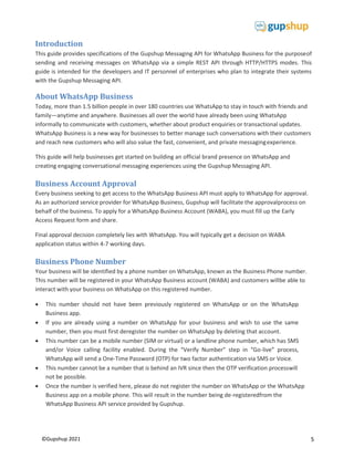 5
©Gupshup 2021
Introduction
This guide provides specifications of the Gupshup Messaging API for WhatsApp Business for the purposeof
sending and receiving messages on WhatsApp via a simple REST API through HTTP/HTTPS modes. This
guide is intended for the developers and IT personnel of enterprises who plan to integrate their systems
with the Gupshup Messaging API.
About WhatsApp Business
Today, more than 1.5 billion people in over 180 countries use WhatsApp to stay in touch with friends and
family—anytime and anywhere. Businesses all over the world have already been using WhatsApp
informally to communicate with customers, whether about product enquiries or transactional updates.
WhatsApp Business is a new way for businesses to better manage such conversations with their customers
and reach new customers who will also value the fast, convenient, and private messagingexperience.
This guide will help businesses get started on building an official brand presence on WhatsApp and
creating engaging conversational messaging experiences using the Gupshup Messaging API.
Business Account Approval
Every business seeking to get access to the WhatsApp Business API must apply to WhatsApp for approval.
As an authorized service provider for WhatsApp Business, Gupshup will facilitate the approvalprocess on
behalf of the business. To apply for a WhatsApp Business Account (WABA), you must fill up the Early
Access Request form and share.
Final approval decision completely lies with WhatsApp. You will typically get a decision on WABA
application status within 4-7 working days.
Business Phone Number
Your business will be identified by a phone number on WhatsApp, known as the Business Phone number.
This number will be registered in your WhatsApp Business account (WABA) and customers willbe able to
interact with your business on WhatsApp on this registered number.
 This number should not have been previously registered on WhatsApp or on the WhatsApp
Business app.
 If you are already using a number on WhatsApp for your business and wish to use the same
number, then you must first deregister the number on WhatsApp by deleting that account.
 This number can be a mobile number (SIM or virtual) or a landline phone number, which has SMS
and/or Voice calling facility enabled. During the “Verify Number” step in “Go-live” process,
WhatsApp will send a One-Time Password (OTP) for two factor authentication via SMS or Voice.
 This number cannot be a number that is behind an IVR since then the OTP verification processwill
not be possible.
 Once the number is verified here, please do not register the number on WhatsApp or the WhatsApp
Business app on a mobile phone. This will result in the number being de-registeredfrom the
WhatsApp Business API service provided by Gupshup.
 