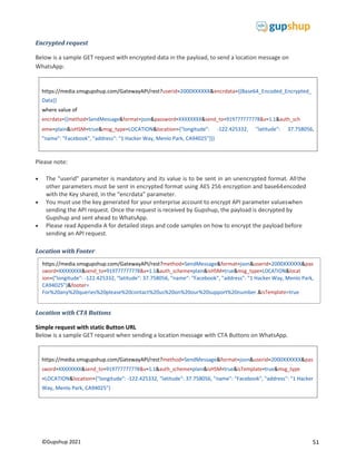 51
©Gupshup 2021
https://media.smsgupshup.com/GatewayAPI/rest?method=SendMessage&format=json&userid=2000XXXXXX&pas
=LOCATION&location={"longitude": -122.425332, "latitude": 37.758056, "name": "Facebook", "address": "1 Hacker
Way, Menlo Park, CA94025"}
https://media.smsgupshup.com/GatewayAPI/rest?userid=2000XXXXXX&encrdata={{Base64_Encoded_Encrypted_
Data}}
where value of
encrdata={{method=SendMessage&format=json&password=XXXXXXXX&send_to=919777777778&v=1.1&auth_sch
eme=plain&isHSM=true&msg_type=LOCATION&location={"longitude":
"name": "Facebook", "address": "1 Hacker Way, Menlo Park, CA94025"}}}
-122.425332, "latitude": 37.758056,
Encrypted request
Below is a sample GET request with encrypted data in the payload, to send a location message on
WhatsApp:
Please note:
 The “userid” parameter is mandatory and its value is to be sent in an unencrypted format. Allthe
other parameters must be sent in encrypted format using AES 256 encryption and base64encoded
with the Key shared, in the “encrdata” parameter.
 You must use the key generated for your enterprise account to encrypt API parameter valueswhen
sending the API request. Once the request is received by Gupshup, the payload is decrypted by
Gupshup and sent ahead to WhatsApp.
 Please read Appendix A for detailed steps and code samples on how to encrypt the payload before
sending an API request.

Location with Footer
Location with CTA Buttons
Simple request with static Button URL
Below is a sample GET request when sending a location message with CTA Buttons on WhatsApp.
https://media.smsgupshup.com/GatewayAPI/rest?method=SendMessage&format=json&userid=2000XXXXXX&pas
ion={"longitude": -122.425332, "latitude": 37.758056, "name": "Facebook", "address": "1 Hacker Way, Menlo Park,
CA94025"}&footer=
For%20any%20queries%20please%20contact%20us%20on%20our%20support%20number. =true
 