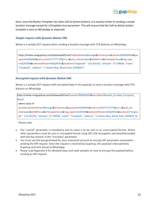 52
©Gupshup 2021
https://media.smsgupshup.com/GatewayAPI/rest?method=SendMessage&format=json&userid=2000XXXXXX&pas
sword=XXXXXXXX&send_to=919777777778&v=1.1&auth_scheme=plain&isHSM=true&isTemplate=true&msg_type
=LOCATION&buttonUrlParam=bDQ2NTkz&location={"longitude": -122.425332, "latitude": 37.758056, "name":
"Facebook", "address": "1 Hacker Way, Menlo Park, CA94025"}
https://media.smsgupshup.com/GatewayAPI/rest?userid=2000XXXXXX&encrdata={{Base64_Encoded_Encrypted_
Data}}
where value of
encrdata={{method=SendMessage&format=json&password=XXXXXXXX&send_to=919777777778&v=1.1&auth_sch
eme=plain&isHSM=true&isTemplate=true&msg_type=LOCATION&buttonUrlParam=bDQ2NTkz&location={"longitu
de": -122.425332, "latitude": 37.758056, "name": "Facebook", "address": "1 Hacker Way, Menlo Park, CA94025"}}}
Here, since the Button Template has static Call-to-Action buttons, it is exactly similar to sending a simple
location message except for isTemplate=true parameter. This will ensure that the Call-to-Action button
template is sent on WhatsApp as expected.
Simple request with dynamic Button URL
Below is a sample GET request when sending a location message with CTA Buttons on WhatsApp.
Encrypted request with dynamic Button URL
Below is a sample GET request with encrypted data in the payload, to send a location message with CTA
Buttons on WhatsApp
Please note:
 The “userid” parameter is mandatory and its value is to be sent in an unencrypted format. Allthe
other parameters must be sent in encrypted format using AES 256 encryption and base64encoded
with the Key shared, in the “encrdata” parameter.
 You must use the key generated for your enterprise account to encrypt API parameter valueswhen
sending the API request. Once the request is received by Gupshup, the payload is decrypted by
Gupshup and sent ahead to WhatsApp.
 Please read Appendix A for detailed steps and code samples on how to encrypt the payload before
sending an API request.
 