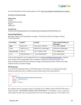 54
©Gupshup 2021
{
"response": {
"id": "3914460380512464906-350465300787800379",
"phone": "919777777778",
"details": "",
"status": "success"
}
}
For more information on URL encoding, please see this: https://en.wikipedia.org/wiki/Percent-encoding
Click here to encode message
Original text:
Hi John!
Happy Christmas to you
Regards,
nk@w.com
Encoded text:
Hi%20John%21%0AHappy%20Christmas%20to%20you%0ARegards%2C%0Ank%40w.com
Formatting Options
WhatsApp supports some formatting in messages. To format all or part of a message, use these
formatting symbols:
Formatting Symbol Example How message displays on
WhatsApp
Bold Asterisk (*) Your total is *$10.50*. Your total is $10.50.
Italics Underscore (_) Welcome to _WhatsApp_! Welcome to WhatsApp!
Strike-through Tilde (~) This is ~better~ best! This is better best!
Code Three backticks (```) ```print 'Hello World';``` print 'Hello World';
Emoji are also supported. List of supported emoji are at https://emojipedia.org/whatsapp/ . Copy the
emoji symbol in the message before URL encoding the message and sending through API. Use
data_encoding=Unicode_text when sending a message containing emoji and be mindful of the 1024-
character limit for a Unicode message.
API Response
A successful API request generates an HTTP 200 response. The response to a request where output
format was specified as json, is a JSON array with response status and unique identifier.
This indicates that the message has been successfully sent to mobile number 919777777778 under a
Unique Identifier ‘3914460380512464906-350465300787800379’. The identifier string is unique for
each recipient number and is auto generated at the time of message submission. First number is the
 