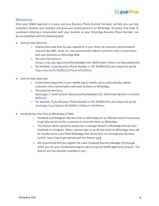 6
©Gupshup 2021
Discovery
Once your WABA Approval is in place and your Business Phone Number has been verified, you can help
customers discover your business and grow your brand presence on WhatsApp. Discovery that leads to
customers initiating a conversation with your business on your WhatsApp Business Phone Number, can
be accomplished with the following tools:
 Click-to-Chat web links
o Publish these web links on your website or in your direct-to-customer communication
channels like SMS, email, etc. and automatically redirect customers into a conversation
with your business on WhatsApp Web.
o The web link format is:
https://wa.me/<BusinessPhoneNumberinE.164Format>?text=<urlencodedtext>
o For example, if your Business Phone Number is +91 7834811114, your deep link can be
https://wa.me/917834811114?text=Hi%20there
 Click-to-Chat deep links
o Embed these deep links in your mobile app or mobile ads to automatically redirect
customers into a conversation with your business on WhatsApp.
o The deep link format is:
whatsapp://send?phone=<BusinessPhoneNumberinE.164Format>&text=<urlenco
dedtext>
o For example, if your Business Phone Number is +91 7834811114, your deep link can be
whatsapp://send?phone=917834811114&text=Hi%20there
 Facebook Ads that Click-to-WhatsApp (CTWA)
o Facebook and Instagram Ads that Click-to-WhatsApp are an effective way for businesses
to get discovered and for customers to chat with them on WhatsApp.
o This feature allows people to easily start a message thread in WhatsApp directly from
Facebook or Instagram. When a person taps on an ad that clicks-to-WhatsApp, they will
be transferred to a pre-filled WhatsApp chat where they can message your business
quickly. Learn how to get started with this feature here.
o We recommend that you register the same Facebook Business Manager ID (through
which you run your Facebook/Instagram ads) during the WABA application process. This
feature will then become available to you.
 