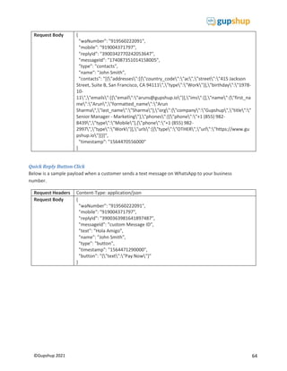 64
©Gupshup 2021
Request Body {
"waNumber": "919560222091",
"mobile": "919004371797",
"replyId": "3900342770242053647",
"messageId": "174087351014158005",
"type": "contacts",
"name": "John Smith",
"contacts": "[{"addresses":[{"country_code":"ac","street":"415 Jackson
Street, Suite B, San Francisco, CA 94111","type":"Work"}],"birthday":"1978-
10-
11","emails":[{"email":"aruns@gupshup.io"}],"ims":[],"name":{"first_na
me":"Arun","formatted_name":"Arun
Sharma","last_name":"Sharma"},"org":{"company":"Gupshup","title":"
Senior Manager - Marketing"},"phones":[{"phone":"+1 (855) 982-
8439","type":"Mobile"},{"phone":"+1 (855) 982-
2997","type":"Work"}],"urls":[{"type":"OTHER","url":"https://www.gu
pshup.io"}]}]",
"timestamp": "1564470556000"
}
Quick Reply Button Click
Below is a sample payload when a customer sends a text message on WhatsApp to your business
number.
Request Headers Content-Type: application/json
Request Body {
"waNumber": "919560222091",
"mobile": "919004371797",
"replyId": "3900363981641897487",
"messageId": "custom Message ID",
"text": "Hola Amigo",
"name": "John Smith",
"type": "button",
"timestamp": "1564471290000",
"button": "{"text":"Pay Now"}"
}
 