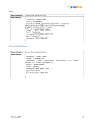 65
©Gupshup 2021
Lists
Request Headers Content-Type: application/json
Request Body {
"waNumber": "919405318774",
"mobile": "9190909090",
"interactive": "{"list_reply":{"description":"123 North Main
%%%%City","id":"id1@123#!&","title":"North City
@@**Store"},"type":"list_reply"}",
"replyId": "4402907459323151889",
"name": "Joe Louis",
"messageId": "2476507863298479726",
"type": "interactive",
"timestamp": "1624379159000"
}
Dynamic Reply Buttons
Request Headers Content-Type: application/json
Request Body {
"waNumber": "919405318774",
"mobile": "919090909090",
"interactive": "{"type":"button_reply","button_reply":{"id":"unique-
postback-id-2","title":" बटन"}}",
"replyId": "1624371663347",
"name": "Joe Louis",
"messageId": "322826132822872112",
"type": "interactive",
"timestamp": "1624371681000"
}
 