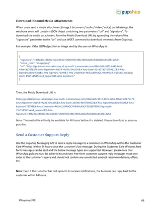 66
©Gupshup 2021
{
"signature": "c4f82d0d148dbc31d4e0b107e4057053348e7803a0d6efb168d0ec656f233a5d",
"mime_type": "image/jpeg",
"url": "https://gs-datareceiver-whatsapp.s3.ap-south-1.amazonaws.com/49da5a96-9372-4445-beb5-
49be43c787b3?X-Amz-Algorithm=AWS4-HMAC-SHA256&X-Amz-Date=20190730T070452Z&X-Amz-
SignedHeaders=host&X-Amz-Expires=172799&X-Amz-Credential=AKIAJU3SPMQCTHBIWILA%2F20190730%2Fap-
south-1%2Fs3%2Faws4_request&X-Amz-Signature="
}
Download Inbound Media Attachments
When users send a media attachment (image / document / audio / video / voice) on WhatsApp, the
webhook event will contain a JSON object containing two parameters “url” and “signature”. To
download the media attachment, form the Media Download URL by appending the value of the
“signature” parameter to the “url” and use WGET command to download the media from Gupshup.
For example: if the JSON object for an image sent by the user on WhatsApp is -
Then, the Media Download URL is
https://gs-datareceiver-whatsapp.s3.ap-south-1.amazonaws.com/49da5a96-9372-4445-beb5-49be43c787b3?X-
Amz-Algorithm=AWS4-HMAC-SHA256&X-Amz-Date=20190730T070452Z&X-Amz-SignedHeaders=host&X-Amz-
Expires=172799&X-Amz-Credential=AKIAJU3SPMQCTHBIWILA%2F20190730%2Fap-south-
1%2Fs3%2Faws4_request&X-Amz-
Signature=c4f82d0d148dbc31d4e0b107e4057053348e7803a0d6efb168d0ec656f233a5d
Note: The media file will only be available for 48 hours before it is deleted. Please download as soon as
possible.
Send a Customer Support Reply
Use the Gupshup Messaging API to send a reply message to a customer on WhatsApp within the Customer
Care Window (within 24 hours since the customer’s last message. During the Customer Care Window, free
form messages can be sent and the below message types are supported. However, pleasenote that
WhatsApp policies must be adhered to and even free-form customer support reply messages must only
cater to the customer’s query and should not contain any unsolicited product recommendations, offers,
etc.
Note: Even if the customer has not opted in to receive notifications, the business can reply back to the
customer within 24 hours.
 