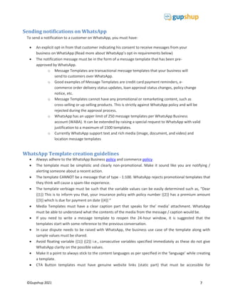 7
©Gupshup 2021
Sending notifications on WhatsApp
To send a notification to a customer on WhatsApp, you must have:
 An explicit opt-in from that customer indicating his consent to receive messages from your
business on WhatsApp (Read more about WhatsApp’s opt-in requirements below)
 The notification message must be in the form of a message template that has been pre-
approved by WhatsApp.
o Message Templates are transactional message templates that your business will
send to customers over WhatsApp.
o Good examples of Message Templates are credit card payment reminders, e-
commerce order delivery status updates, loan approval status changes, policy change
notice, etc.
o Message Templates cannot have any promotional or remarketing content, such as
cross-selling or up-selling products. This is strictly against WhatsApp policy and will be
rejected during the approval process.
o WhatsApp has an upper limit of 250 message templates per WhatsApp Business
account (WABA). It can be extended by raising a special request to WhatsApp with valid
justification to a maximum of 1500 templates.
o Currently WhatsApp support text and rich media (image, document, and video) and
location message templates
WhatsApp Template creation guidelines
 Always adhere to the WhatsApp Business policy and commerce policy.
 The template must be simplistic and clearly non-promotional. Make it sound like you are notifying /
alerting someone about a recent action.
 The template CANNOT be a message that of type - 1:100. WhatsApp rejects promotional templates that
they think will cause a spam-like experience.
 The template verbiage must be such that the variable values can be easily determined such as, “Dear
{{1}} This is to inform you that, your insurance policy with policy number {{2}} has a premium amount
{{3}} which is due for payment on date {{4}} “
 Media Templates must have a clear caption part that speaks for the’ media’ attachment. WhatsApp
must be able to understand what the contents of the media from the message / caption would be.
 If you need to write a message template to reopen the 24-hour window, it is suggested that the
templates start with some reference to the previous conversation.
 In case dispute needs to be raised with WhatsApp, the business use case of the template along with
sample values must be shared.
 Avoid floating variable {{1}} {{2}} i.e., consecutive variables specified immediately as these do not give
WhatsApp clarity on the possible values.
 Make it a point to always stick to the content languages as per specified in the ‘language’ while creating
a template.
 CTA Button templates must have genuine website links (static part) that must be accessible for
 