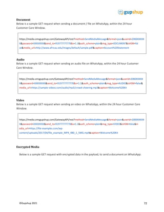 72
©Gupshup 2021
https://media.smsgupshup.com/GatewayAPI/rest?method=SendMediaMessage&format=json&userid=2000XXXXX
se&media_url=http://www.africau.edu/images/default/sample.pdf&caption=Account%20Statement
https://media.smsgupshup.com/GatewayAPI/rest?method=SendMediaMessage&format=json&userid=2000XXXXX
X&password=XXXXXXXX&send_to=919777777778&v=1.1&auth_scheme=plain&msg_type=AUDIO&isHSM=false&
media_url=https://sample-videos.com/audio/mp3/crowd-cheering.mp3&caption=Welcome%20Kit
https://media.smsgupshup.com/GatewayAPI/rest?method=SendMediaMessage&format=json&userid=2000XXXXX
X&password=XXXXXXXX&send_to=919777777778&v=1.1&auth_scheme=plain&msg_type=VIDEO&isHSM=false&m
edia_url=https://file-examples.com/wp-
content/uploads/2017/04/file_example_MP4_480_1_5MG.mp4&caption=Welcome%20Kit
Document
Below is a sample GET request when sending a document / file on WhatsApp, within the 24 hour
Customer Care Window.
Audio
Below is a sample GET request when sending an audio file on WhatsApp, within the 24 hour Customer
Care Window.
Video
Below is a sample GET request when sending an video on WhatsApp, within the 24 hour Customer Care
Window.
Encrypted Media
Below is a sample GET request with encrypted data in the payload, to send a document on WhatsApp:
 