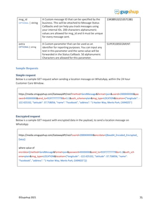 75
©Gupshup 2021
https://media.smsgupshup.com/GatewayAPI/rest?method=SendMessage&format=json&userid=2000XXXXXX&pas
de": -
122.425332, "latitude": 37.758056, "name": "Facebook", "address": "1 Hacker Way, Menlo Park, CA94025"}
https://media.smsgupshup.com/GatewayAPI/rest?userid=2000XXXXXX&encrdata={{Base64_Encoded_Encrypted_
Data}}
where value of
eme=plain&msg_type=LOCATION&location={"longitude": -122.425332, "latitude": 37.758056, "name":
"Facebook", "address": "1 Hacker Way, Menlo Park, CA94025"}}}
msg_id
OPTIONAL | string
A Custom message ID that can be specified by the
business. This will be attached to Message Status
Callbacks and can help you track messages using
your internal IDs. 200 characters alphanumeric
values are allowed for msg_id and it must be unique
for every message sent.
134389132153571381
extra
OPTIONAL | string
A Custom parameter that can be used as an
identifier for reporting purposes. You can input any
text in this parameter and the same value will be
forwarded in the Status Callback. 50 alphanumeric
Characters are allowed for this parameter.
SUPER100SEGMENT
Sample Requests
Simple request
Below is a sample GET request when sending a location message on WhatsApp, within the 24 hour
Customer Care Window.
Encrypted request
Below is a sample GET request with encrypted data in the payload, to send a location message on
WhatsApp:
 