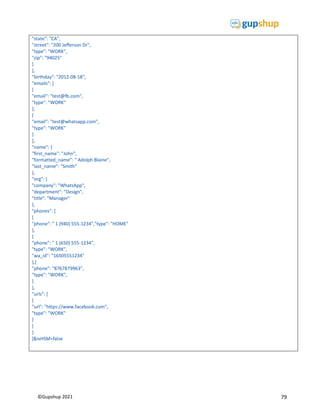 79
©Gupshup 2021
"state": "CA",
"street": "200 Jefferson Dr",
"type": "WORK",
"zip": "94025"
}
],
"birthday": "2012-08-18",
"emails": [
{
"email": "test@fb.com",
"type": "WORK"
},
{
"email": "test@whatsapp.com",
"type": "WORK"
}
],
"name": {
"first_name": "John",
"formatted_name": " Adolph Blaine",
"last_name": "Smith"
},
"org": {
"company": "WhatsApp",
"department": "Design",
"title": "Manager"
},
"phones": [
{
"phone": " 1 (940) 555-1234","type": "HOME"
},
{
"phone": " 1 (650) 555-1234",
"type": "WORK",
"wa_id": "16505551234"
},{
"phone": "8767879963",
"type": "WORK",
}
],
"urls": [
{
"url": "https://www.facebook.com",
"type": "WORK"
}
]
}
]&isHSM=false
 
