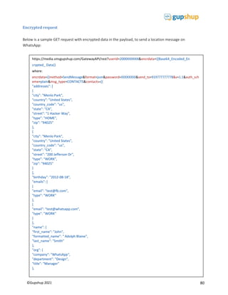 80
©Gupshup 2021
Encrypted request
Below is a sample GET request with encrypted data in the payload, to send a location message on
WhatsApp:
https://media.smsgupshup.com/GatewayAPI/rest?userid=2000XXXXXX&encrdata={{Base64_Encoded_En
crypted_ Data}}
where:
encrdata method format
eme=plain&msg_type=CONTACTS&contacts=[{
"addresses": [
{
"city": "Menlo Park",
"country": "United States",
"country_code": "us",
"state": "CA",
"street": "1 Hacker Way",
"type": "HOME",
"zip": "94025"
},
{
"city": "Menlo Park",
"country": "United States",
"country_code": "us",
"state": "CA",
"street": "200 Jefferson Dr",
"type": "WORK",
"zip": "94025"
}
],
"birthday": "2012-08-18",
"emails": [
{
"email": "test@fb.com",
"type": "WORK"
},
{
"email": "test@whatsapp.com",
"type": "WORK"
}
],
"name": {
"first_name": "John",
"formatted_name": " Adolph Blaine",
"last_name": "Smith"
},
"org": {
"company": "WhatsApp",
"department": "Design",
"title": "Manager"
},
 