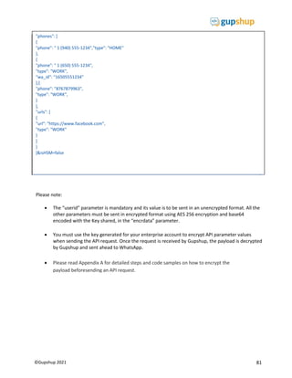 81
©Gupshup 2021
"phones": [
{
"phone": " 1 (940) 555-1234","type": "HOME"
},
{
"phone": " 1 (650) 555-1234",
"type": "WORK",
"wa_id": "16505551234"
},{
"phone": "8767879963",
"type": "WORK",
}
],
"urls": [
{
"url": "https://www.facebook.com",
"type": "WORK"
}
]
}
]&isHSM=false
Please note:
 The “userid” parameter is mandatory and its value is to be sent in an unencrypted format. All the
other parameters must be sent in encrypted format using AES 256 encryption and base64
encoded with the Key shared, in the “encrdata” parameter.
 You must use the key generated for your enterprise account to encrypt API parameter values
when sending the API request. Once the request is received by Gupshup, the payload is decrypted
by Gupshup and sent ahead to WhatsApp.
 Please read Appendix A for detailed steps and code samples on how to encrypt the
payload beforesending an API request.
 