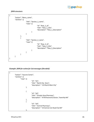 85
©Gupshup 2021
JSON structure:
{
"button": "Menu_name",
"sections": [{
"title": "Section_1_name",
"rows": [{
"id": "Row_1_id",
"title": "Row_1_title",
"description": "Row_1_Description"
}
]
},
{
"title": "Section_2_name",
"rows": [{
"id": "Row_3_id",
"title": "Row_3_title",
"description": "Row_3_Description"
}
]
}
]
}
Example JSON for action for List messages (Decoded)
{
"button": "Vaccine Center",
"sections": [{
"rows": [{
"id": "id1",
"title": "North City Store",
"description": "123 North Main City"
},
{
"id": "id2",
"title": "Greater Area Pharmacy",
"description": "4778 Panaroma Doctor, Township NA"
},
{
"id": "id3",
"title": "Central Pharmacy",
"description": "23 Central Line Road City NA"
},
 