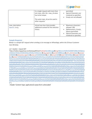 87
©Gupshup 2021
In a single request with more than
one rows_title, the rows_id value
has to be unique.
The same rows_id can be used in
other requests.
permitted
 Special Characters are
rendered as specified.
 Emojis are not allowed
rows_description
Optional | String
A brief one-liner that provides
additional context for the selection
choice.
 Maximum characters
allowed: 200
 Alphanumeric, Emojis,
Spaces permitted.
 Special Characters are
rendered as specified.
Sample Requests
Below is a sample GET request when sending a List message on WhatsApp, within the 24 hour Customer
Care Window.
curl --location --request GET
'https://media.smsgupshup.com/GatewayAPI/rest?method=SendMessage&msg=Welcome%20to%20ABC%20Bank%20pleas
e%20select%20one%20to%20avail%20our%20service.&msg_type=text&userid=20000xxxxx&auth_scheme=plain&passwor
d=XXXXXXX&interactive_type=list&send_to=91XXXXXXXXXX&v=1.1&format=JSON&footer=ABC%20Bank&header=ABC%20
Bank&action=%7B%0A%09%22button%22%3A%20%22Vaccine%20%25%25%F0%9F%98%83HhhCent%22%2C%0A%0A%09
%22sections%22%3A%20%5B%7B%0A%09%09%22rows%22%3A%20%5B%7B%0A%09%09%09%09%22id%22%3A%20%22id
1%40123%23!%26%22%2C%0A%09%09%09%09%22title%22%3A%20%22North%20City%20%20%40%40**Store%22%2C%0
A%09%09%09%09%22description%22%3A%20%22123%F0%9F%98%83North%20Main%20%20%20%25%25%25%25City%22
%0A%09%09%09%7D%2C%0A%0A%09%09%09%7B%0A%09%09%09%09%22id%22%3A%20%22id2%22%2C%0A%09%09%0
9%09%22title%22%3A%20%22Greater%20Area%20Pharmacy%22%2C%0A%09%09%09%09%22description%22%3A%20%22
4778%20Panaroma%20Doctor%2C%20Township%20NA%22%0A%09%09%09%7D%2C%0A%09%09%09%7B%0A%09%09%0
9%09%22id%22%3A%20%22id3%22%2C%0A%09%09%09%09%22title%22%3A%20%22Central%20Pharmacy%22%2C%0A%0
9%09%09%09%22description%22%3A%20%2223%20Central%20Line%20Road%20City%20NA%22%0A%09%09%09%7D%2C
%0A%0A%09%09%09%7B%0A%09%09%09%09%22id%22%3A%20%22id4%22%2C%0A%09%09%09%09%22title%22%3A%2
0%22Lakeside%20Drugstore%22%2C%0A%09%09%09%09%22description%22%3A%20%2289%20Riverroad%20city%20NA%
22%0A%09%09%09%7D%2C%0A%09%09%09%7B%0A%09%09%09%09%22id%22%3A%20%22id5%22%2C%0A%09%09%09
%09%22title%22%3A%20%22Southwest%20City%20center%22%2C%0A%09%09%09%09%22description%22%3A%20%2287
0%20Southwest%20Main%20St%2C%20City%20NA%22%0A%09%09%09%7D%0A%0A%09%09%5D%0A%09%7D%5D%0A%7
D' 
--header 'Content-Type: application/x-www-form-urlencoded'
 