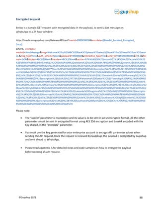 88
©Gupshup 2021
Encrypted request
Below is a sample GET request with encrypted data in the payload, to send a List message on
WhatsApp in a 24 hour window.
https://media.smsgupshup.com/GatewayAPI/rest?userid=2000XXXXXX&encrdata={{Base64_Encoded_Encrypted_
Data}}
where, encrdata=
method=SendMessage&msg=Welcome%20to%20ABC%20Bank%20please%20select%20one%20to%20avail%20our%20servi
ce.&msg_type=text&auth_scheme=plain&password=XXXXXXX&interactive_type=list&send_to=91XXXXXXXXXX&v=1.1&for
mat=JSON&footer=ABC%20Bank&header=ABC%20Bank&action=%7B%0A%09%22button%22%3A%20%22Vaccine%20%25
%25%F0%9F%98%83HhhCent%22%2C%0A%0A%09%22sections%22%3A%20%5B%7B%0A%09%09%22rows%22%3A%20%5B
%7B%0A%09%09%09%09%22id%22%3A%20%22id1%40123%23!%26%22%2C%0A%09%09%09%09%22title%22%3A%20%2
2North%20City%20%20%40%40**Store%22%2C%0A%09%09%09%09%22description%22%3A%20%22123%F0%9F%98%83N
orth%20Main%20%20%20%25%25%25%25City%22%0A%09%09%09%7D%2C%0A%0A%09%09%09%7B%0A%09%09%09%0
9%22id%22%3A%20%22id2%22%2C%0A%09%09%09%09%22title%22%3A%20%22Greater%20Area%20Pharmacy%22%2C%
0A%09%09%09%09%22description%22%3A%20%224778%20Panaroma%20Doctor%2C%20Township%20NA%22%0A%09%0
9%09%7D%2C%0A%09%09%09%7B%0A%09%09%09%09%22id%22%3A%20%22id3%22%2C%0A%09%09%09%09%22title%
22%3A%20%22Central%20Pharmacy%22%2C%0A%09%09%09%09%22description%22%3A%20%2223%20Central%20Line%2
0Road%20City%20NA%22%0A%09%09%09%7D%2C%0A%0A%09%09%09%7B%0A%09%09%09%09%22id%22%3A%20%22id
4%22%2C%0A%09%09%09%09%22title%22%3A%20%22Lakeside%20Drugstore%22%2C%0A%09%09%09%09%22descriptio
n%22%3A%20%2289%20Riverroad%20city%20NA%22%0A%09%09%09%7D%2C%0A%09%09%09%7B%0A%09%09%09%09
%22id%22%3A%20%22id5%22%2C%0A%09%09%09%09%22title%22%3A%20%22Southwest%20City%20center%22%2C%0A
%09%09%09%09%22description%22%3A%20%22870%20Southwest%20Main%20St%2C%20City%20NA%22%0A%09%09%0
9%7D%0A%0A%09%09%5D%0A%09%7D%5D%0A%7D
Please note:
 The “userid” parameter is mandatory and its value is to be sent in an unencrypted format. All the other
parameters must be sent in encrypted format using AES 256 encryption and base64 encoded with the
Key shared, in the “encrdata” parameter.
 You must use the key generated for your enterprise account to encrypt API parameter values when
sending the API request. Once the request is received by Gupshup, the payload is decrypted by Gupshup
and sent ahead to WhatsApp.
 Please read Appendix A for detailed steps and code samples on how to encrypt the payload
beforesending an API request.
 