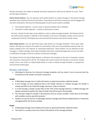 9
©Gupshup 2021
will give businesses the ability to develop interactive experiences with pre-set options for users. There
are two types of buttons:
Call-to-Action buttons: You can add two call-to-action buttons to media message or text-based message
templates and customize the text of the button. These features will help increase your overall engagement
rate with notifications. We have the following types of call-to-action buttons available:
 Visit website objective – can be a static or dynamic website URL or deeplink
 Call phone number objective – must be a static phone number
At most, 1 button of each type can be added to a text or media message template. The Display Text for
the Call-to-Action Buttons is defined in the template at the time of template creation and cannot be
customized on the fly. The Display text cannot exceed 20 characters and cannot include emojis.

Quick Reply buttons: You can add three quick reply buttons to message templates. These quick reply
buttons will help you improve the quality of conversations with users by prompting responses that can
reduce spelling errors and improve an automated experience. These buttons can be attached to text
messages or media messages. Once these templates have been created and approved, you can use them
in notification messages as well as customer service/care messages.
The Display Text for the Quick Reply Buttons is defined in the template at the time of template creation
and cannot be customized on the fly. The Display text cannot exceed 20 characters and cannot include
emojis. Once a user clicks on a Quick Reply button in a text or media message template, it is greyed out
and cannot be clicked again.
Header and Footer
 WhatsApp for Business has enhanced message templates and has made it more structured with the
introduction of the Header and Footer component.
Header:
 A WhatsApp message; text or media will contain an optional parameter called the Header.
 A text message can have additional text as the Header whereas in a Media message, the Header is
already specified as the media file (image, document, video or location).
 In a Text message, a header usually refers to the ‘Title’ of the message whereas in a Media message, the
Header component specifies the ‘type of media’ that will be used in the template.
 The character length of a header is 60 characters and can contain variables. (Total value of the header
with variables must be upto 60 characters)
 Headers can also be sent for List Messages and text messages with Dynamic Reply Buttons in Interactive
messaging within the 24-hour window.
Footer:
 A WhatsApp message; text or Media will contain an optional Parameter called the Footer.
 The Footer is a usually a short line of text to the bottom of the message template.
 