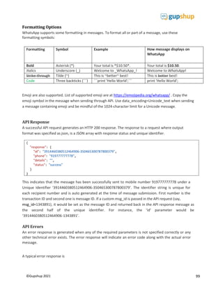 99
©Gupshup 2021
{
"response": {
"id": "3914460380512464906-350465300787800379",
"phone": "919777777778",
"details": "",
"status": "success"
}
}
Formatting Options
WhatsApp supports some formatting in messages. To format all or part of a message, use these
formatting symbols:
Formatting Symbol Example How message displays on
WhatsApp
Bold Asterisk (*) Your total is *$10.50*. Your total is $10.50.
Italics Underscore (_) Welcome to _WhatsApp_! Welcome to WhatsApp!
Strike-through Tilde (~) This is ~better~ best! This is better best!
Code Three backticks (```) ```print 'Hello World';``` print 'Hello World';
Emoji are also supported. List of supported emoji are at https://emojipedia.org/whatsapp/ . Copy the
emoji symbol in the message when sending through API. Use data_encoding=Unicode_text when sending
a message containing emoji and be mindful of the 1024-character limit for a Unicode message.
API Response
A successful API request generates an HTTP 200 response. The response to a request where output
format was specified as json, is a JSON array with response status and unique identifier.
This indicates that the message has been successfully sent to mobile number 919777777778 under a
Unique Identifier ‘3914460380512464906-350465300787800379’. The identifier string is unique for
each recipient number and is auto generated at the time of message submission. First number is the
transaction ID and second one is message ID. If a custom msg_id is passed in the API request (say,
msg_id=1343891), it would be set as the message ID and returned back in the API response message as
the second half of the unique identifier. For instance, the ‘id’ parameter would be
‘3914460380512464906-1343891’.
API Errors
An error response is generated when any of the required parameters is not specified correctly or any
other technical error exists. The error response will indicate an error code along with the actual error
message.
A typical error response is
 