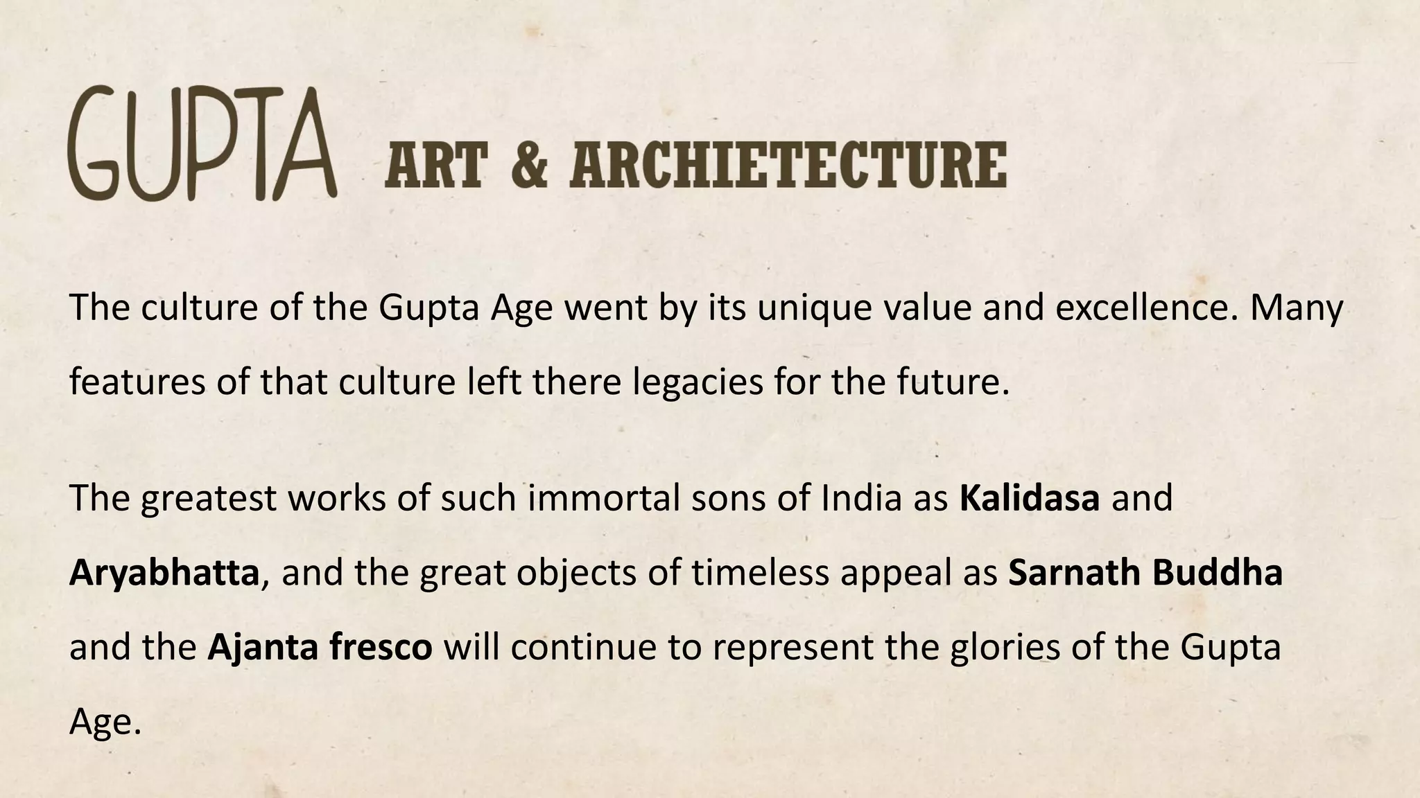 The culture of the Gupta Age went by its unique value and excellence. Many features of that culture left there legacies for the future. 
The greatest works of such immortal sons of India as Kalidasaand Aryabhatta, and the great objects of timeless appeal as SarnathBuddha and the Ajanta fresco will continue to represent the glories of the Gupta Age.  