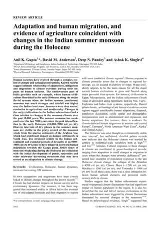 REVIEW ARTICLE


Adaptation and human migration, and
evidence of agriculture coincident with
changes in the Indian summer monsoon
during the Holocene
Anil K. Gupta1,*, David M. Anderson2, Deep N. Pandey3 and Ashok K. Singhvi4
1
  Department of Geology and Geophysics, Indian Institute of Technology, Kharagpur 721 302, India
2
  NOAA Paleoclimatology Program, 325 Broadway, Code E/GC, Boulder, CO 80305-3328, USA
3
  Forest Department, 5 Forest Colony, Jawahar Nagar, Jaipur 302 005, India
4
  Physical Research Laboratory, Navrangpura, Ahmedabad 380 009, India

                                                                         with more conducive climate regimes1. Human response to
Human societies have evolved through a complex sys-
                                                                         climate primarily arises due to changes in regional hy-
tem of climate and ecological interactions. Known records
                                                                         drology, i.e. an assured availability of water. Water avail-
suggest intimate relationship of adaptations, mitigations
                                                                         ability appears to be the main reason for all the major
and migrations to climate extremes leaving their im-
                                                                         ancient human civilizations to grow and flourish along
pacts on human societies. The northwestern part of
                                                                         major perennial river systems. For instance, civilizations in
India provides such an example, where human civili-
zations flourished in the early Holocene along the major                 Egypt, Mesopotamia, and the Indian subcontinent (South
fluvial systems when the Indian summer (southwest)                       Asia) all developed along perennially flowing Nile, Tigris–
monsoon was much stronger and rainfall was higher                        Euphrates and Indus river systems, respectively. Recent
over the Indian land mass. Summers were thus wetter,                     palaeoclimatic, archaeological and historical evidences across
conducive to agriculture and ecodiversity. Changes in                    regions suggest considerable human adaptations, dispersal,
the early civilizations in the Indian subcontinent had a
                                                                         population dislocation, cyclic spatial and demographic
close relation to changes in the monsoon climate over
                                                                         reorganization such as abandonment and expansion, and
the past 10,000 years. The summer monsoon has weak-
                                                                         human migrations. For instance, there is evidence for
ened over the last 7000 years since its peak intensifica-
                                                                         climate-induced human migrations in western and central
tion in the early Holocene (10,000–7000 cal yrs BP).
                                                                         Europe4, Germany5, North American West Coast6, Alaska7
Discrete intervals of dry phases in the summer mon-
                                                                         and Central Andes8.
soon are visible in the proxy record of the monsoon
winds from the marine sediments of the Arabian Sea,                         The Holocene was once thought as a climatically stable
                                                                         time interval9, but well-dated, detailed palaeo records
which had significant impact on human settlements in
South Asia. The strongest aridity in the Indian sub-                     now indicate that the Holocene climate was marked by
continent and extended periods of droughts at ca 5000–                   century to millennial-scale variability both at high10,11
4000 cal yrs BP seems to have triggered eastward human                   and low12,13 latitudes. Cultural responses to these changes
migrations towards the Ganga plain. Other times of
                                                                         in climate are manifested in geoarchaeological records,
monsoon weakening during the Holocene are coincident
                                                                         ranging from adaptation to small changes to migration in
with the initial development of ponds, reservoirs and
                                                                         cases where the changes were extreme. deMenocal14 pre-
other rainwater harvesting structures that may have
                                                                         sented four examples of population responses to the late
served as an adaptation to climate change.
                                                                         Holocene climate change: the collapse of the Akkadian
                                                                         (~ 4200 cal yrs BP), Classic Maya (~ 1200 cal yrs BP),
Keywords: Civilizations, Holocene, human dynamics,
                                                                         Mochica (~ 1500 cal yrs BP), and Tiwanaku (~ 1000 cal
rainwater harvesting, SW monsoon.
                                                                         yrs BP). In all these cases, there was a close interaction be-
                                                                         tween human cultural elements and persistent multi-
HUMAN occupations and migrations have been closely
                                                                         century shifts in climate.
linked to climate changes throughout the known records1–3.
                                                                            Studies suggest that the Indian subcontinent experi-
Climate has had distinct impacts on human society and its
                                                                         enced widespread climate fluctuations that had significant
evolutionary dynamics. For instance, it has been sug-
                                                                         impact on human population in the region. It is also be-
gested that increased aridity in Africa led to the eventual
                                                                         lieved that the rise and fall of various civilizations in the
rise of arid-adapted hominids and their migration to regions
                                                                         Indian subcontinent were triggered by climate fluctuations
                                                                         dominated by seasonal changes in the monsoons15,16.
                                                                         Based on palynological evidence, Singh15 suggested that
*For correspondence. (e-mail: anilg@gg.iitkgp.ernet.in)

                                                                                        CURRENT SCIENCE, VOL. 90, NO. 8, 25 APRIL 2006
1082